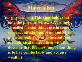 Materialism
(or physicalism) This view holds that
only the physical exists. Accordingly,
so-called mental things are in some
sense manifestations of an underlying
physical reality. (Not to be confused
metaphysical materialism with the
doctrine that the most important thing
is to live comfortably and acquire
wealth.)
 