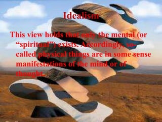 Idealism
This view holds that only the mental (or
“spiritual”) exists. Accordingly, so-
called physical things are in some sense
manifestations of the mind or of
thought.
 
