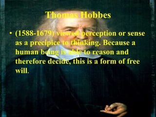 Thomas Hobbes
• (1588-1679) viewed perception or sense
as a precipice to thinking. Because a
human being is able to reason and
therefore decide, this is a form of free
will.
 