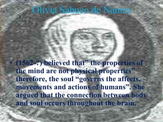 Olivia Sabuco de Nantes
• (1562-?) believed that” the properties of
the mind are not physical properties”
therefore, the soul “governs the affects,
movements and actions of humans”. She
argued that the connection between body
and soul occurs throughout the brain.
 