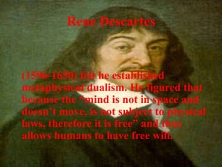 Rene Descartes
(1596-1650) felt he established
metaphysical dualism. He figured that
because the “mind is not in space and
doesn’t move, is not subject to physical
laws, therefore it is free” and thus
allows humans to have free will.
 
