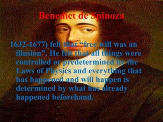 Benedict de Spinoza
1632-1677) felt that “free will was an
illusion”. He felt that all things were
controlled or predetermined by the
Laws of Physics and everything that
has happened and will happen is
determined by what has already
happened beforehand.
 