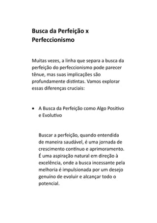 Busca da Perfeição x
Perfeccionismo
Muitas vezes, a linha que separa a busca da
perfeição do perfeccionismo pode parecer
tênue, mas suas implicações são
profundamente distintas. Vamos explorar
essas diferenças cruciais:
• A Busca da Perfeição como Algo Positivo
e Evolutivo
Buscar a perfeição, quando entendida
de maneira saudável, é uma jornada de
crescimento contínuo e aprimoramento.
É uma aspiração natural em direção à
excelência, onde a busca incessante pela
melhoria é impulsionada por um desejo
genuíno de evoluir e alcançar todo o
potencial.
 