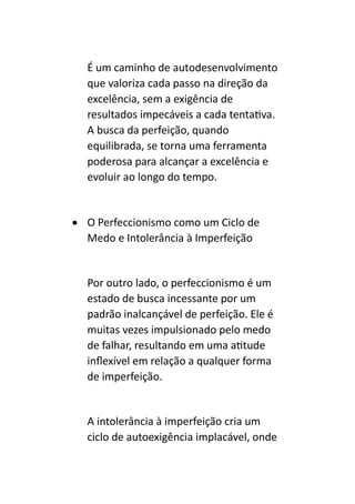 É um caminho de autodesenvolvimento
que valoriza cada passo na direção da
excelência, sem a exigência de
resultados impecáveis a cada tentativa.
A busca da perfeição, quando
equilibrada, se torna uma ferramenta
poderosa para alcançar a excelência e
evoluir ao longo do tempo.
• O Perfeccionismo como um Ciclo de
Medo e Intolerância à Imperfeição
Por outro lado, o perfeccionismo é um
estado de busca incessante por um
padrão inalcançável de perfeição. Ele é
muitas vezes impulsionado pelo medo
de falhar, resultando em uma atitude
inflexível em relação a qualquer forma
de imperfeição.
A intolerância à imperfeição cria um
ciclo de autoexigência implacável, onde
 