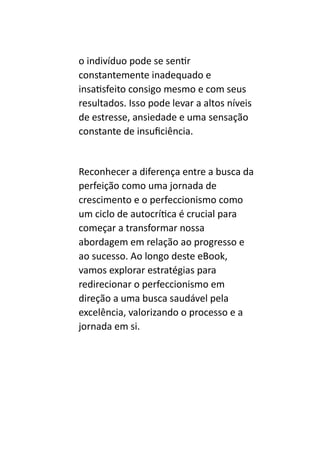 o indivíduo pode se sentir
constantemente inadequado e
insatisfeito consigo mesmo e com seus
resultados. Isso pode levar a altos níveis
de estresse, ansiedade e uma sensação
constante de insuficiência.
Reconhecer a diferença entre a busca da
perfeição como uma jornada de
crescimento e o perfeccionismo como
um ciclo de autocrítica é crucial para
começar a transformar nossa
abordagem em relação ao progresso e
ao sucesso. Ao longo deste eBook,
vamos explorar estratégias para
redirecionar o perfeccionismo em
direção a uma busca saudável pela
excelência, valorizando o processo e a
jornada em si.
 