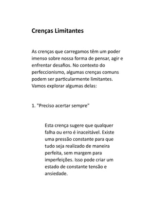 Crenças Limitantes
As crenças que carregamos têm um poder
imenso sobre nossa forma de pensar, agir e
enfrentar desafios. No contexto do
perfeccionismo, algumas crenças comuns
podem ser particularmente limitantes.
Vamos explorar algumas delas:
1. "Preciso acertar sempre"
Esta crença sugere que qualquer
falha ou erro é inaceitável. Existe
uma pressão constante para que
tudo seja realizado de maneira
perfeita, sem margem para
imperfeições. Isso pode criar um
estado de constante tensão e
ansiedade.
 