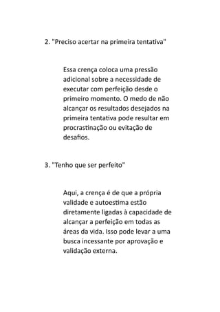 2. "Preciso acertar na primeira tentativa"
Essa crença coloca uma pressão
adicional sobre a necessidade de
executar com perfeição desde o
primeiro momento. O medo de não
alcançar os resultados desejados na
primeira tentativa pode resultar em
procrastinação ou evitação de
desafios.
3. "Tenho que ser perfeito"
Aqui, a crença é de que a própria
validade e autoestima estão
diretamente ligadas à capacidade de
alcançar a perfeição em todas as
áreas da vida. Isso pode levar a uma
busca incessante por aprovação e
validação externa.
 