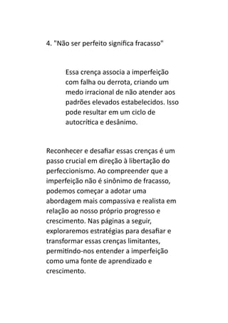 4. "Não ser perfeito significa fracasso"
Essa crença associa a imperfeição
com falha ou derrota, criando um
medo irracional de não atender aos
padrões elevados estabelecidos. Isso
pode resultar em um ciclo de
autocrítica e desânimo.
Reconhecer e desafiar essas crenças é um
passo crucial em direção à libertação do
perfeccionismo. Ao compreender que a
imperfeição não é sinônimo de fracasso,
podemos começar a adotar uma
abordagem mais compassiva e realista em
relação ao nosso próprio progresso e
crescimento. Nas páginas a seguir,
exploraremos estratégias para desafiar e
transformar essas crenças limitantes,
permitindo-nos entender a imperfeição
como uma fonte de aprendizado e
crescimento.
 
