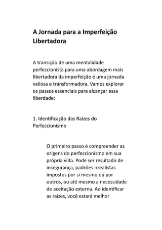 A Jornada para a Imperfeição
Libertadora
A transição de uma mentalidade
perfeccionista para uma abordagem mais
libertadora da imperfeição é uma jornada
valiosa e transformadora. Vamos explorar
os passos essenciais para alcançar essa
liberdade:
1. Identificação das Raízes do
Perfeccionismo
O primeiro passo é compreender as
origens do perfeccionismo em sua
própria vida. Pode ser resultado de
insegurança, padrões irrealistas
impostos por si mesmo ou por
outros, ou até mesmo a necessidade
de aceitação externa. Ao identificar
as raízes, você estará melhor
 