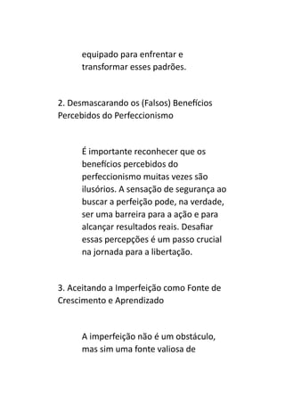 equipado para enfrentar e
transformar esses padrões.
2. Desmascarando os (Falsos) Benefícios
Percebidos do Perfeccionismo
É importante reconhecer que os
benefícios percebidos do
perfeccionismo muitas vezes são
ilusórios. A sensação de segurança ao
buscar a perfeição pode, na verdade,
ser uma barreira para a ação e para
alcançar resultados reais. Desafiar
essas percepções é um passo crucial
na jornada para a libertação.
3. Aceitando a Imperfeição como Fonte de
Crescimento e Aprendizado
A imperfeição não é um obstáculo,
mas sim uma fonte valiosa de
 