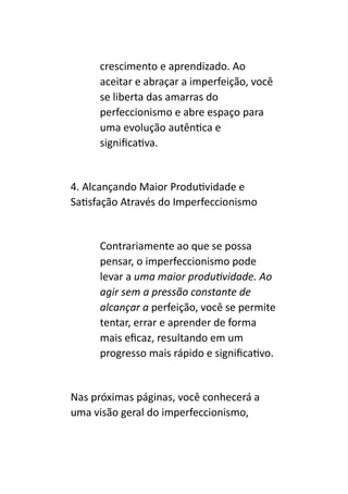 crescimento e aprendizado. Ao
aceitar e abraçar a imperfeição, você
se liberta das amarras do
perfeccionismo e abre espaço para
uma evolução autêntica e
significativa.
4. Alcançando Maior Produtividade e
Satisfação Através do Imperfeccionismo
Contrariamente ao que se possa
pensar, o imperfeccionismo pode
levar a uma maior produtividade. Ao
agir sem a pressão constante de
alcançar a perfeição, você se permite
tentar, errar e aprender de forma
mais eficaz, resultando em um
progresso mais rápido e significativo.
Nas próximas páginas, você conhecerá a
uma visão geral do imperfeccionismo,
 