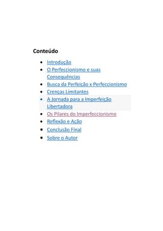 Conteúdo
• Introdução
• O Perfeccionismo e suas
Consequências
• Busca da Perfeição x Perfeccionismo
• Crenças Limitantes
• A Jornada para a Imperfeição
Libertadora
• Os Pilares do Imperfeccionismo
• Reflexão e Ação
• Conclusão Final
• Sobre o Autor
 