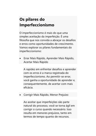 Os pilares do
Imperfeccionismo
O imperfeccionismo é mais do que uma
simples aceitação da imperfeição. É uma
filosofia que nos convida a abraçar os desafios
e erros como oportunidades de crescimento.
Vamos explorar os pilares fundamentais do
imperfeccionismo:
• Errar Mais Rápido, Aprender Mais Rápido,
Acertar Mais Rápido
A rapidez em enfrentar desafios e aprender
com os erros é a marca registrada do
imperfeccionismo. Ao permitir-se errar,
você ganha a oportunidade de aprender e,
consequentemente, de acertar com mais
eficácia.
• Corrigir Mais Rápido, Menor Prejuízo
Ao aceitar que imperfeições são parte
natural do processo, você se torna ágil em
corrigir o curso quando necessário. Isso
resulta em menores prejuízos, tanto em
termos de tempo quanto de recursos.
 