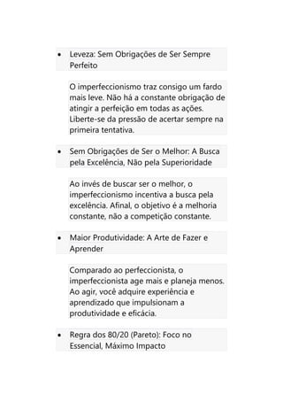• Leveza: Sem Obrigações de Ser Sempre
Perfeito
O imperfeccionismo traz consigo um fardo
mais leve. Não há a constante obrigação de
atingir a perfeição em todas as ações.
Liberte-se da pressão de acertar sempre na
primeira tentativa.
• Sem Obrigações de Ser o Melhor: A Busca
pela Excelência, Não pela Superioridade
Ao invés de buscar ser o melhor, o
imperfeccionismo incentiva a busca pela
excelência. Afinal, o objetivo é a melhoria
constante, não a competição constante.
• Maior Produtividade: A Arte de Fazer e
Aprender
Comparado ao perfeccionista, o
imperfeccionista age mais e planeja menos.
Ao agir, você adquire experiência e
aprendizado que impulsionam a
produtividade e eficácia.
• Regra dos 80/20 (Pareto): Foco no
Essencial, Máximo Impacto
 