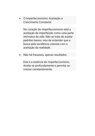 • O Imperfeccionismo: Aceitação e
Crescimento Constante
No coração do imperfeccionismo está a
aceitação da imperfeição como uma parte
intrínseca da vida. Não se trata de aceitar
padrões baixos, mas de entender que a
busca pela excelência coexiste com a
aceitação da realidade.
• Não há fracassos, apenas resultados.
Esta é a essência do imperfeccionismo.
Aceite-se profundamente e permita-se
crescer constantemente.
 