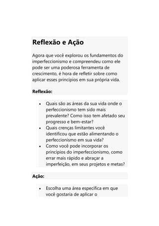 Reflexão e Ação
Agora que você explorou os fundamentos do
imperfeccionismo e compreendeu como ele
pode ser uma poderosa ferramenta de
crescimento, é hora de refletir sobre como
aplicar esses princípios em sua própria vida.
Reflexão:
• Quais são as áreas da sua vida onde o
perfeccionismo tem sido mais
prevalente? Como isso tem afetado seu
progresso e bem-estar?
• Quais crenças limitantes você
identificou que estão alimentando o
perfeccionismo em sua vida?
• Como você pode incorporar os
princípios do imperfeccionismo, como
errar mais rápido e abraçar a
imperfeição, em seus projetos e metas?
Ação:
• Escolha uma área específica em que
você gostaria de aplicar o
 