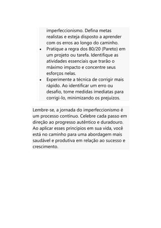 imperfeccionismo. Defina metas
realistas e esteja disposto a aprender
com os erros ao longo do caminho.
• Pratique a regra dos 80/20 (Pareto) em
um projeto ou tarefa. Identifique as
atividades essenciais que trarão o
máximo impacto e concentre seus
esforços nelas.
• Experimente a técnica de corrigir mais
rápido. Ao identificar um erro ou
desafio, tome medidas imediatas para
corrigi-lo, minimizando os prejuízos.
Lembre-se, a jornada do imperfeccionismo é
um processo contínuo. Celebre cada passo em
direção ao progresso autêntico e duradouro.
Ao aplicar esses princípios em sua vida, você
está no caminho para uma abordagem mais
saudável e produtiva em relação ao sucesso e
crescimento.
 