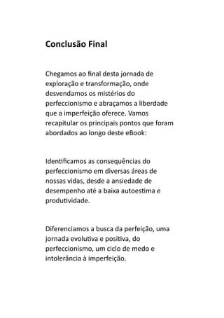 Conclusão Final
Chegamos ao final desta jornada de
exploração e transformação, onde
desvendamos os mistérios do
perfeccionismo e abraçamos a liberdade
que a imperfeição oferece. Vamos
recapitular os principais pontos que foram
abordados ao longo deste eBook:
Identificamos as consequências do
perfeccionismo em diversas áreas de
nossas vidas, desde a ansiedade de
desempenho até a baixa autoestima e
produtividade.
Diferenciamos a busca da perfeição, uma
jornada evolutiva e positiva, do
perfeccionismo, um ciclo de medo e
intolerância à imperfeição.
 