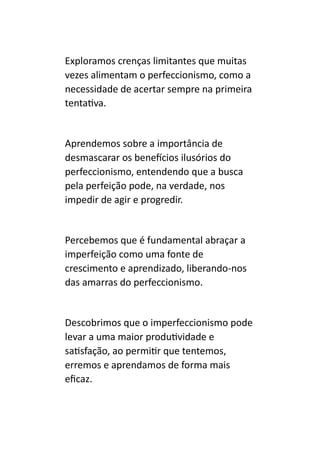 Exploramos crenças limitantes que muitas
vezes alimentam o perfeccionismo, como a
necessidade de acertar sempre na primeira
tentativa.
Aprendemos sobre a importância de
desmascarar os benefícios ilusórios do
perfeccionismo, entendendo que a busca
pela perfeição pode, na verdade, nos
impedir de agir e progredir.
Percebemos que é fundamental abraçar a
imperfeição como uma fonte de
crescimento e aprendizado, liberando-nos
das amarras do perfeccionismo.
Descobrimos que o imperfeccionismo pode
levar a uma maior produtividade e
satisfação, ao permitir que tentemos,
erremos e aprendamos de forma mais
eficaz.
 
