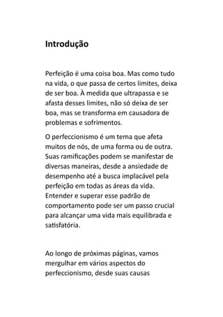 Introdução
Perfeição é uma coisa boa. Mas como tudo
na vida, o que passa de certos limites, deixa
de ser boa. À medida que ultrapassa e se
afasta desses limites, não só deixa de ser
boa, mas se transforma em causadora de
problemas e sofrimentos.
O perfeccionismo é um tema que afeta
muitos de nós, de uma forma ou de outra.
Suas ramificações podem se manifestar de
diversas maneiras, desde a ansiedade de
desempenho até a busca implacável pela
perfeição em todas as áreas da vida.
Entender e superar esse padrão de
comportamento pode ser um passo crucial
para alcançar uma vida mais equilibrada e
satisfatória.
Ao longo de próximas páginas, vamos
mergulhar em vários aspectos do
perfeccionismo, desde suas causas
 