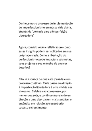 Conhecemos o processo de implementação
do imperfeccionismo em nossa vida diária,
através da “Jornada para a Imperfeição
Libertadora”
Agora, convido você a refletir sobre como
esses insights podem ser aplicados em sua
própria jornada. Como a libertação do
perfeccionismo pode impactar suas metas,
seus projetos e sua maneira de encarar
desafios?
Não se esqueça de que esta jornada é um
processo contínuo. Cada passo em direção
à imperfeição libertadora é uma vitória em
si mesma. Celebre cada progresso, por
menor que seja, e continue avançando em
direção a uma abordagem mais saudável e
autêntica em relação ao seu próprio
sucesso e crescimento.
 