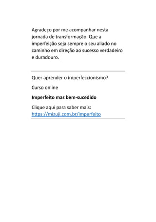 Agradeço por me acompanhar nesta
jornada de transformação. Que a
imperfeição seja sempre o seu aliado no
caminho em direção ao sucesso verdadeiro
e duradouro.
Quer aprender o imperfeccionismo?
Curso online
Imperfeito mas bem-sucedido
Clique aqui para saber mais:
https://mizuji.com.br/imperfeito
 