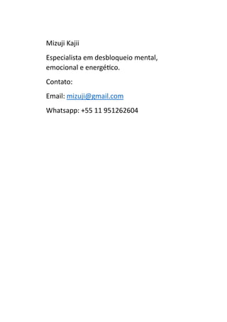 Mizuji Kajii
Especialista em desbloqueio mental,
emocional e energético.
Contato:
Email: mizuji@gmail.com
Whatsapp: +55 11 951262604
 