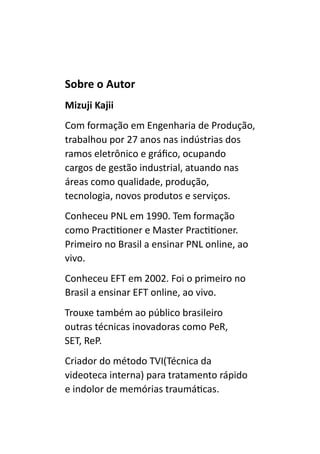 Sobre o Autor
Mizuji Kajii
Com formação em Engenharia de Produção,
trabalhou por 27 anos nas indústrias dos
ramos eletrônico e gráfico, ocupando
cargos de gestão industrial, atuando nas
áreas como qualidade, produção,
tecnologia, novos produtos e serviços.
Conheceu PNL em 1990. Tem formação
como Practitioner e Master Practitioner.
Primeiro no Brasil a ensinar PNL online, ao
vivo.
Conheceu EFT em 2002. Foi o primeiro no
Brasil a ensinar EFT online, ao vivo.
Trouxe também ao público brasileiro
outras técnicas inovadoras como PeR,
SET, ReP.
Criador do método TVI(Técnica da
videoteca interna) para tratamento rápido
e indolor de memórias traumáticas.
 