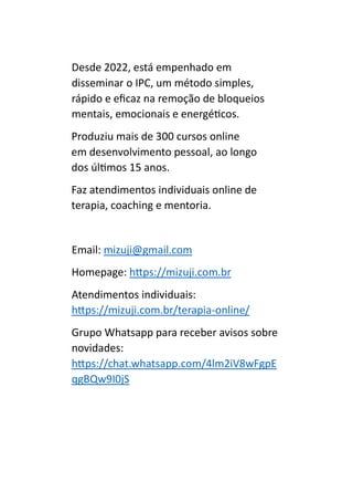 Desde 2022, está empenhado em
disseminar o IPC, um método simples,
rápido e eficaz na remoção de bloqueios
mentais, emocionais e energéticos.
Produziu mais de 300 cursos online
em desenvolvimento pessoal, ao longo
dos últimos 15 anos.
Faz atendimentos individuais online de
terapia, coaching e mentoria.
Email: mizuji@gmail.com
Homepage: https://mizuji.com.br
Atendimentos individuais:
https://mizuji.com.br/terapia-online/
Grupo Whatsapp para receber avisos sobre
novidades:
https://chat.whatsapp.com/4lm2iV8wFgpE
qgBQw9I0jS
 