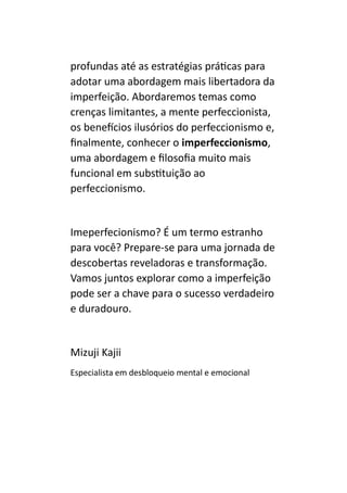 profundas até as estratégias práticas para
adotar uma abordagem mais libertadora da
imperfeição. Abordaremos temas como
crenças limitantes, a mente perfeccionista,
os benefícios ilusórios do perfeccionismo e,
finalmente, conhecer o imperfeccionismo,
uma abordagem e filosofia muito mais
funcional em substituição ao
perfeccionismo.
Imeperfecionismo? É um termo estranho
para você? Prepare-se para uma jornada de
descobertas reveladoras e transformação.
Vamos juntos explorar como a imperfeição
pode ser a chave para o sucesso verdadeiro
e duradouro.
Mizuji Kajii
Especialista em desbloqueio mental e emocional
 
