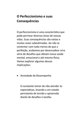 O Perfeccionismo e suas
Consequências
O perfeccionismo é uma característica que
pode permear diversas áreas de nossas
vidas. Suas consequências são vastas e
muitas vezes subestimadas. Ao não se
contentar com nada menos do que a
perfeição, acabamos por desencadear uma
série de desafios que afetam nossa saúde
mental, emocional e até mesmo física.
Vamos explorar algumas dessas
implicações:
• Ansiedade de Desempenho
O constante temor de não atender às
expectativas, levando a um estado
persistente de tensão e apreensão
diante de desafios e tarefas.
 