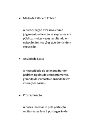 • Medo de Falar em Público
A preocupação excessiva com o
julgamento alheio ao se expressar em
público, muitas vezes resultando em
evitação de situações que demandem
exposição.
• Ansiedade Social
A necessidade de se enquadrar em
padrões rígidos de comportamento,
gerando desconforto e ansiedade em
interações sociais.
• Procrastinação
A busca incessante pela perfeição
muitas vezes leva à postergação de
 