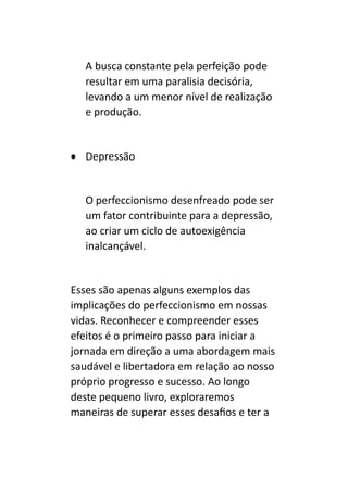 A busca constante pela perfeição pode
resultar em uma paralisia decisória,
levando a um menor nível de realização
e produção.
• Depressão
O perfeccionismo desenfreado pode ser
um fator contribuinte para a depressão,
ao criar um ciclo de autoexigência
inalcançável.
Esses são apenas alguns exemplos das
implicações do perfeccionismo em nossas
vidas. Reconhecer e compreender esses
efeitos é o primeiro passo para iniciar a
jornada em direção a uma abordagem mais
saudável e libertadora em relação ao nosso
próprio progresso e sucesso. Ao longo
deste pequeno livro, exploraremos
maneiras de superar esses desafios e ter a
 