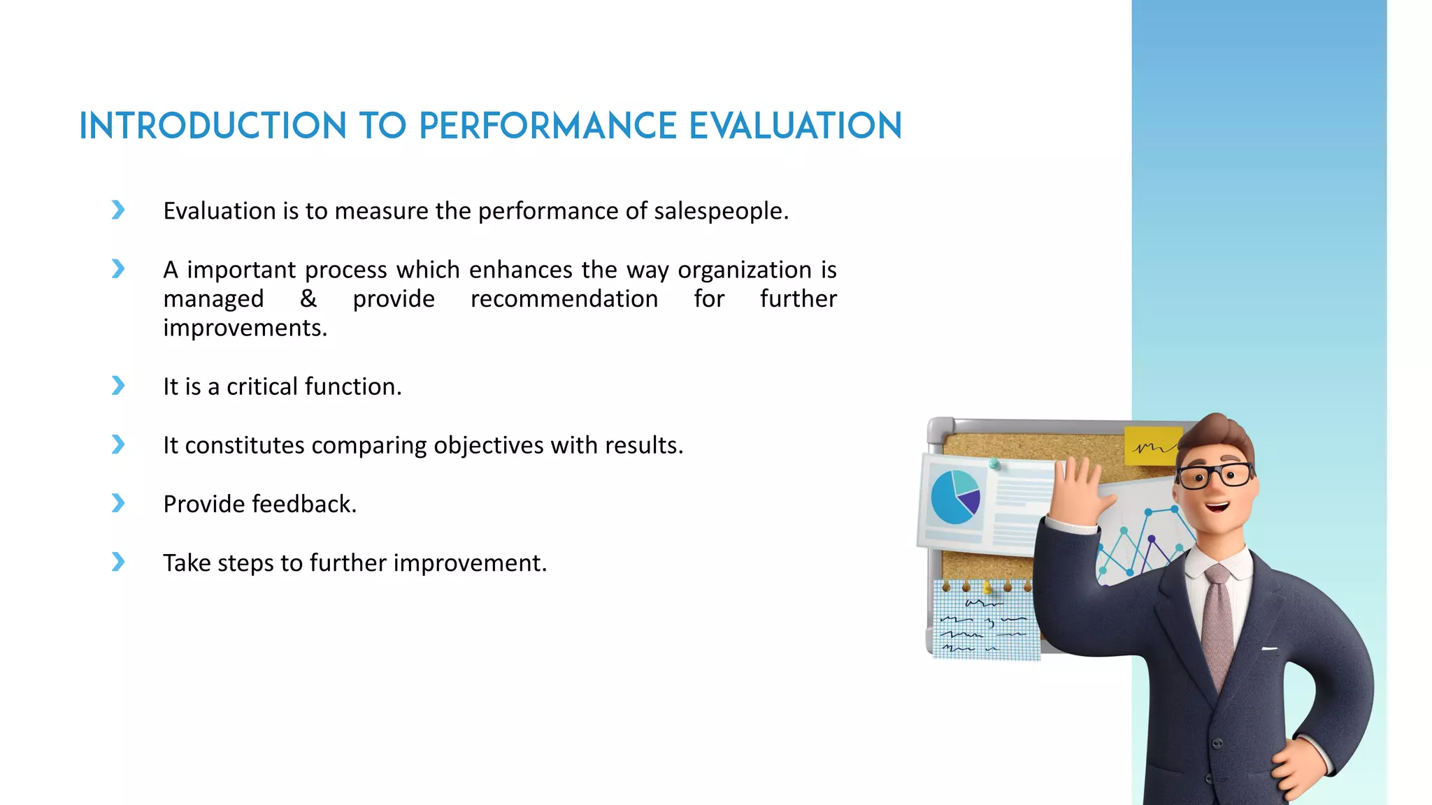 Evaluation is to measure the performance of salespeople.
A important process which enhances the way organization is
managed & provide recommendation for further
improvements.
It is a critical function.
It constitutes comparing objectives with results.
Provide feedback.
Take steps to further improvement.