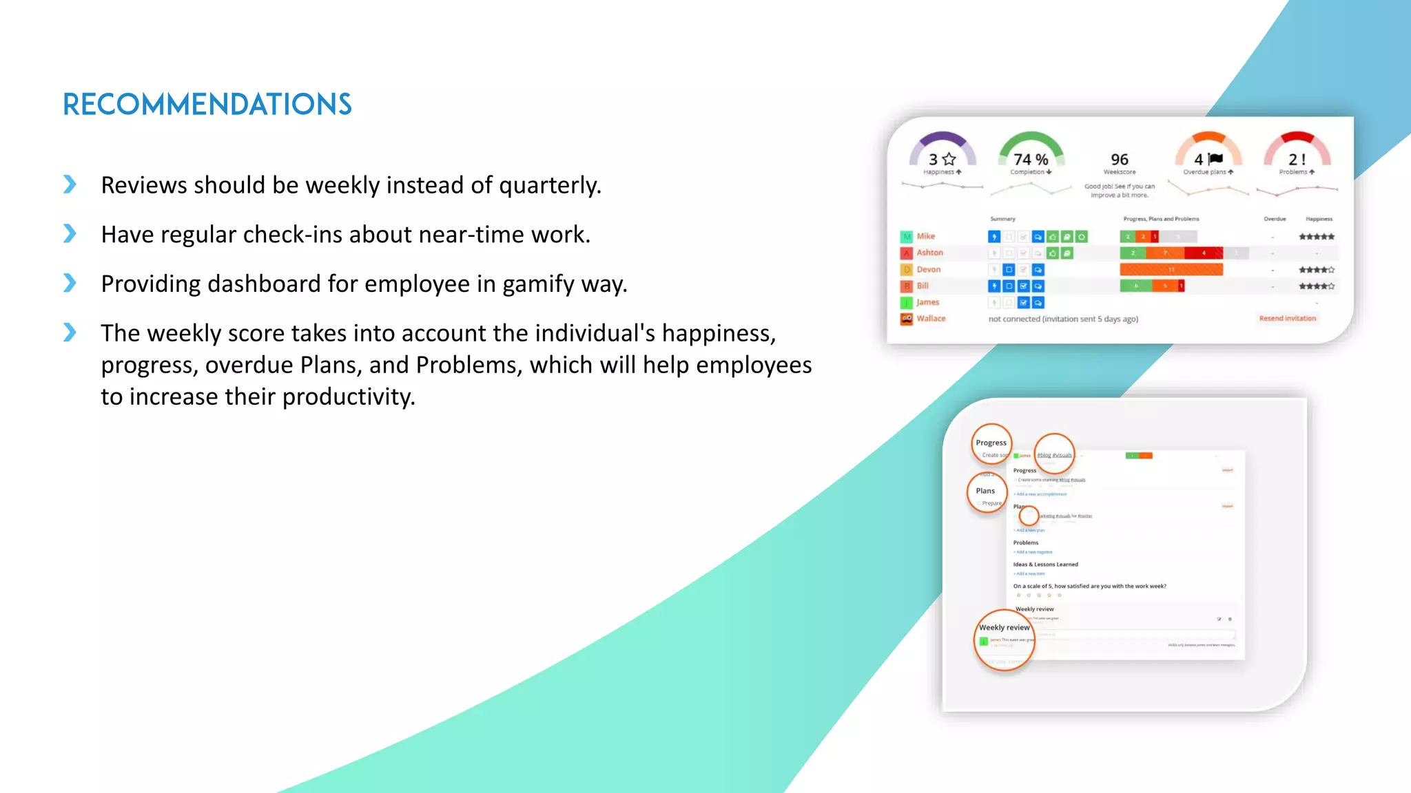 Reviews should be weekly instead of quarterly.
Have regular check-ins about near-time work.
Providing dashboard for employee in gamify way.
The weekly score takes into account the individual's happiness,
progress, overdue Plans, and Problems, which will help employees
to increase their productivity.
2
3