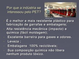 Por que a indústria se
 interessou pelo PET?
                          ndonline.com.br

- É o melhor e mais resistente plástico para
  fabricação de garrafas e embalagens;
- Alta resistência mecânica (impacto) e
  química (fácil moldagem);
- Excelente barreira para gases e odores.
- Leveza ;
- Embalagens 100% recicláveis;
- Sua composição química não libera
  nenhum produto tóxico.
 