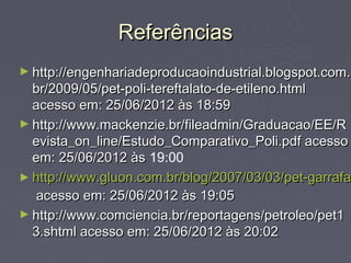 Referências
► http://engenhariadeproducaoindustrial.blogspot.com.
  br/2009/05/pet-poli-tereftalato-de-etileno.html
  acesso em: 25/06/2012 às 18:59
► http://www.mackenzie.br/fileadmin/Graduacao/EE/R
  evista_on_line/Estudo_Comparativo_Poli.pdf acesso
  em: 25/06/2012 às 19:00
► http://www.gluon.com.br/blog/2007/03/03/pet-garrafas
  http://www.gluon.com.br/blog/2007/03/03/pet-garrafa
   acesso em: 25/06/2012 às 19:05
► http://www.comciencia.br/reportagens/petroleo/pet1
  3.shtml acesso em: 25/06/2012 às 20:02
 