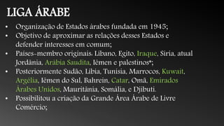 LIGA ÁRABE
• Organização de Estados árabes fundada em 1945;
• Objetivo de aproximar as relações desses Estados e
defender interesses em comum;
• Países-membro originais: Líbano, Egito, Iraque, Síria, atual
Jordânia, Arábia Saudita, Iêmen e palestinos*;
• Posteriormente Sudão, Líbia, Tunísia, Marrocos, Kuwait,
Argélia, Iêmen do Sul, Bahrein, Catar, Omã, Emirados
Árabes Unidos, Mauritânia, Somália, e Djibuti.
• Possibilitou a criação da Grande Área Árabe de Livre
Comércio;
 