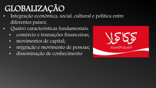 GLOBALIZAÇÃO
• Integração econômica, social, cultural e política entre
diferentes países;
• Quatro características fundamentais:
• comércio e transações financeiras;
• movimentos de capital;
• migração e movimento de pessoas;
• disseminação de conhecimento
 