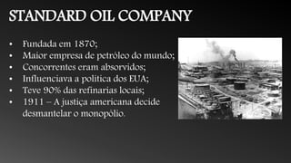 STANDARD OIL COMPANY
• Fundada em 1870;
• Maior empresa de petróleo do mundo;
• Concorrentes eram absorvidos;
• Influenciava a política dos EUA;
• Teve 90% das refinarias locais;
• 1911 – A justiça americana decide
desmantelar o monopólio.
 