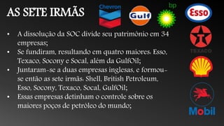 AS SETE IRMÃS
• A dissolução da SOC divide seu patrimônio em 34
empresas;
• Se fundiram, resultando em quatro maiores: Esso,
Texaco, Socony e Socal, além da GulfOil;
• Juntaram-se a duas empresas inglesas, e formou-
se então as sete irmãs: Shell, British Petroleum,
Esso, Socony, Texaco, Socal, GulfOil;
• Essas empresas detinham o controle sobre os
maiores poços de petróleo do mundo;
 