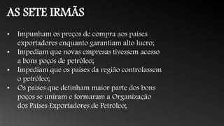 AS SETE IRMÃS
• Impunham os preços de compra aos países
exportadores enquanto garantiam alto lucro;
• Impediam que novas empresas tivessem acesso
a bons poços de petróleo;
• Impediam que os países da região controlassem
o petróleo;
• Os países que detinham maior parte dos bons
poços se uniram e formaram a Organização
dos Países Exportadores de Petróleo;
 