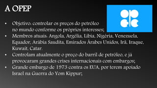 A OPEP
• Objetivo: controlar os preços do petróleo
no mundo conforme os próprios interesses;
• Membros atuais: Angola, Argélia, Líbia, Nigéria, Venezuela,
Equador, Arábia Saudita, Emirados Árabes Unidos, Irã, Iraque,
Kuwait, Catar.
• Controlam atualmente o preço do barril de petróleo, e já
provocaram grandes crises internacionais com embargos;
• Grande embargo de 1973 contra os EUA, por terem apoiado
Israel na Guerra do Yom Kippur;
 