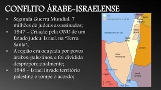 CONFLITO ÁRABE-ISRAELENSE
• Segunda Guerra Mundial: 7
milhões de judeus assassinados;
• 1947 - Criação pela ONU de um
Estado judeu: Israel, na “Terra
Santa”;
• A região era ocupada por povos
árabes-palestinos, e foi dividida
desproporcionalmente;
• 1948 – Israel invade território
palestino e rompe o acordo;
 