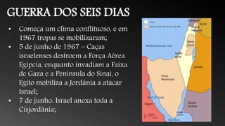 GUERRA DOS SEIS DIAS
• Começa um clima conflituoso, e em
1967 tropas se mobilizaram;
• 5 de junho de 1967 – Caças
israelenses destroem a Força Aérea
Egípcia, enquanto invadiam a Faixa
de Gaza e a Península do Sinai, o
Egito mobiliza a Jordânia a atacar
Israel;
• 7 de junho: Israel anexa toda a
Cisjordânia;
 