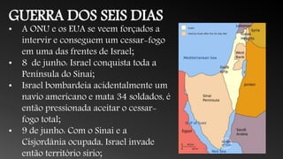 GUERRA DOS SEIS DIAS
• A ONU e os EUA se veem forçados a
intervir e conseguem um cessar-fogo
em uma das frentes de Israel;
• 8 de junho: Israel conquista toda a
Península do Sinai;
• Israel bombardeia acidentalmente um
navio americano e mata 34 soldados, é
então pressionada aceitar o cessar-
fogo total;
• 9 de junho: Com o Sinai e a
Cisjordânia ocupada, Israel invade
então território sírio;
 