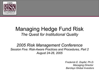 Managing Hedge Fund Risk The Quest for Institutional Quality 2005 Risk Management Conference Session Five: Risk-Aware Practices and Procedures, Part 2 August 24-26, 2005 Frederick E. Dopfel, Ph.D. Managing Director  Barclays Global Investors 
