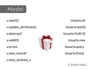 Model
u.save?()                    Usuario.all

u.update_attributes()    Usuario.last(5)

u.destroy()             Usuario.find(12)

u.valid?()                 Usuario.new

u.errors                 Usuario.query

u.new_record?            Usuario.first()

u.meu_atributo_x
                           E muito mais...
 