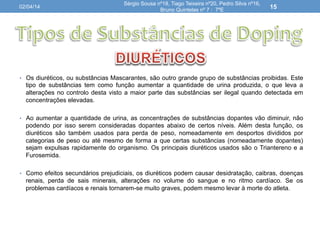 •  Os diuréticos, ou substâncias Mascarantes, são outro grande grupo de substâncias proibidas. Este
tipo de substâncias tem como função aumentar a quantidade de urina produzida, o que leva a
alterações no controlo desta visto a maior parte das substâncias ser ilegal quando detectada em
concentrações elevadas.
•  Ao aumentar a quantidade de urina, as concentrações de substâncias dopantes vão diminuir, não
podendo por isso serem consideradas dopantes abaixo de certos níveis. Além desta função, os
diuréticos são também usados para perda de peso, nomeadamente em desportos divididos por
categorias de peso ou até mesmo de forma a que certas substâncias (nomeadamente dopantes)
sejam expulsas rapidamente do organismo. Os principais diuréticos usados são o Triantereno e a
Furosemida.
•  Como efeitos secundários prejudiciais, os diuréticos podem causar desidratação, caibras, doenças
renais, perda de sais minerais, alterações no volume do sangue e no ritmo cardíaco. Se os
problemas cardíacos e renais tornarem-se muito graves, podem mesmo levar à morte do atleta.
02/04/14
Sérgio Sousa nº18, Tiago Teixeira nº20, Pedro Silva nº16,
Bruno Quintelas nº 7 : 7ºE
15
 