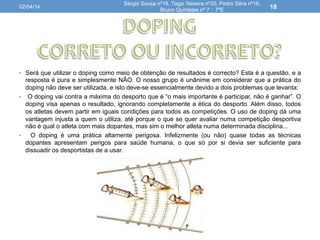 •  Será que utilizar o doping como meio de obtenção de resultados é correcto? Esta é a questão, e a
resposta é pura e simplesmente NÃO. O nosso grupo é unânime em considerar que a prática do
doping não deve ser utilizada, e isto deve-se essencialmente devido a dois problemas que levanta:
• 
• 
O doping vai contra a máxima do desporto que é “o mais importante é participar, não é ganhar”. O
doping visa apenas o resultado, ignorando completamente a ética do desporto. Além disso, todos
os atletas devem partir em iguais condições para todos as competições. O uso de doping dá uma
vantagem injusta a quem o utiliza, até porque o que se quer avaliar numa competição desportiva
não é qual o atleta com mais dopantes, mas sim o melhor atleta numa determinada disciplina...
O doping é uma prática altamente perigosa. Infelizmente (ou não) quase todas as técnicas
dopantes apresentam perigos para saúde humana, o que só por si devia ser suficiente para
dissuadir os desportistas de a usar.
02/04/14
Sérgio Sousa nº18, Tiago Teixeira nº20, Pedro Silva nº16,
Bruno Quintelas nº 7 : 7ºE
18
 